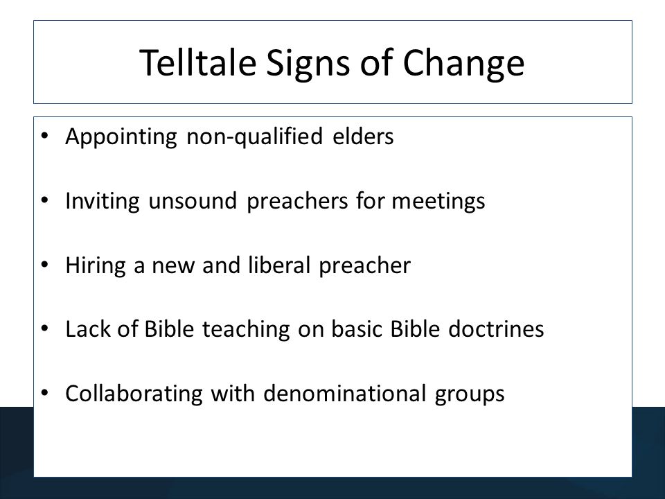 Telltale Signs of Change Appointing non-qualified elders Inviting unsound preachers for meetings Hiring a new and liberal preacher Lack of Bible teaching on basic Bible doctrines Collaborating with denominational groups