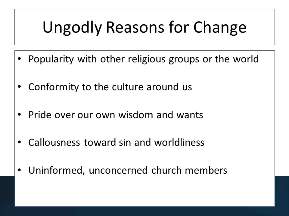 Ungodly Reasons for Change Popularity with other religious groups or the world Conformity to the culture around us Pride over our own wisdom and wants Callousness toward sin and worldliness Uninformed, unconcerned church members