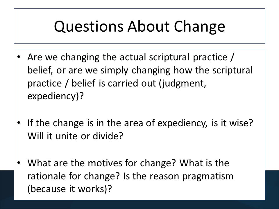 Questions About Change Are we changing the actual scriptural practice / belief, or are we simply changing how the scriptural practice / belief is carried out (judgment, expediency).