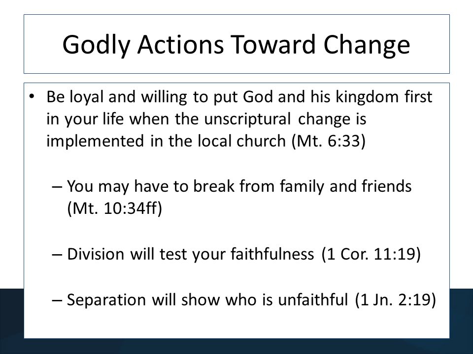 Godly Actions Toward Change Be loyal and willing to put God and his kingdom first in your life when the unscriptural change is implemented in the local church (Mt.