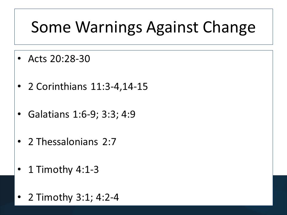 Some Warnings Against Change Acts 20: Corinthians 11:3-4,14-15 Galatians 1:6-9; 3:3; 4:9 2 Thessalonians 2:7 1 Timothy 4:1-3 2 Timothy 3:1; 4:2-4
