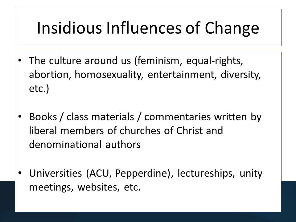 Insidious Influences of Change The culture around us (feminism, equal-rights, abortion, homosexuality, entertainment, diversity, etc.) Books / class materials / commentaries written by liberal members of churches of Christ and denominational authors Universities (ACU, Pepperdine), lectureships, unity meetings, websites, etc.