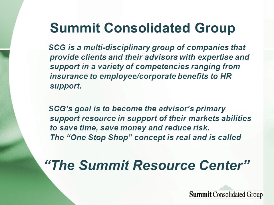 Summit Consolidated Group SCG is a multi-disciplinary group of companies that provide clients and their advisors with expertise and support in a variety of competencies ranging from insurance to employee/corporate benefits to HR support.