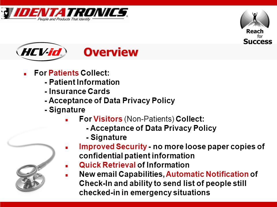 Overview For Patients Collect: - Patient Information - Insurance Cards - Acceptance of Data Privacy Policy - Signature For Visitors (Non-Patients) Collect: - Acceptance of Data Privacy Policy - Signature Improved Security - no more loose paper copies of confidential patient information Quick Retrieval of Information New  Capabilities, Automatic Notification of Check-In and ability to send list of people still checked-in in emergency situations