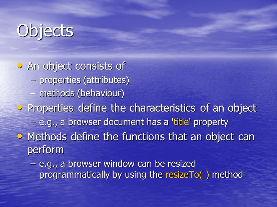 Objects An object consists of An object consists of –properties (attributes) –methods (behaviour) Properties define the characteristics of an object Properties define the characteristics of an object –e.g., a browser document has a title property Methods define the functions that an object can perform Methods define the functions that an object can perform –e.g., a browser window can be resized programmatically by using the resizeTo( ) method