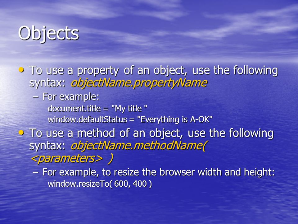 Objects To use a property of an object, use the following syntax: objectName.propertyName To use a property of an object, use the following syntax: objectName.propertyName –For example: document.title = My title window.defaultStatus = Everything is A-OK To use a method of an object, use the following syntax: objectName.methodName( ) To use a method of an object, use the following syntax: objectName.methodName( ) –For example, to resize the browser width and height: window.resizeTo( 600, 400 )
