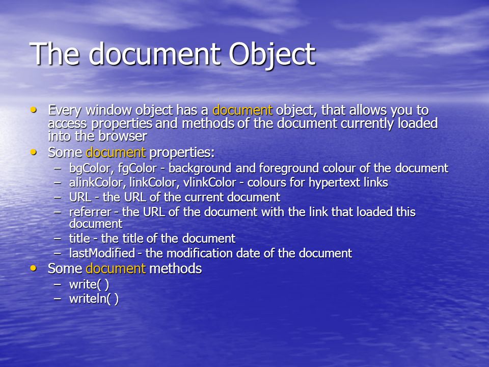 The document Object Every window object has a document object, that allows you to access properties and methods of the document currently loaded into the browser Every window object has a document object, that allows you to access properties and methods of the document currently loaded into the browser Some document properties: Some document properties: –bgColor, fgColor - background and foreground colour of the document –alinkColor, linkColor, vlinkColor - colours for hypertext links –URL - the URL of the current document –referrer - the URL of the document with the link that loaded this document –title - the title of the document –lastModified - the modification date of the document Some document methods Some document methods –write( ) –writeln( )