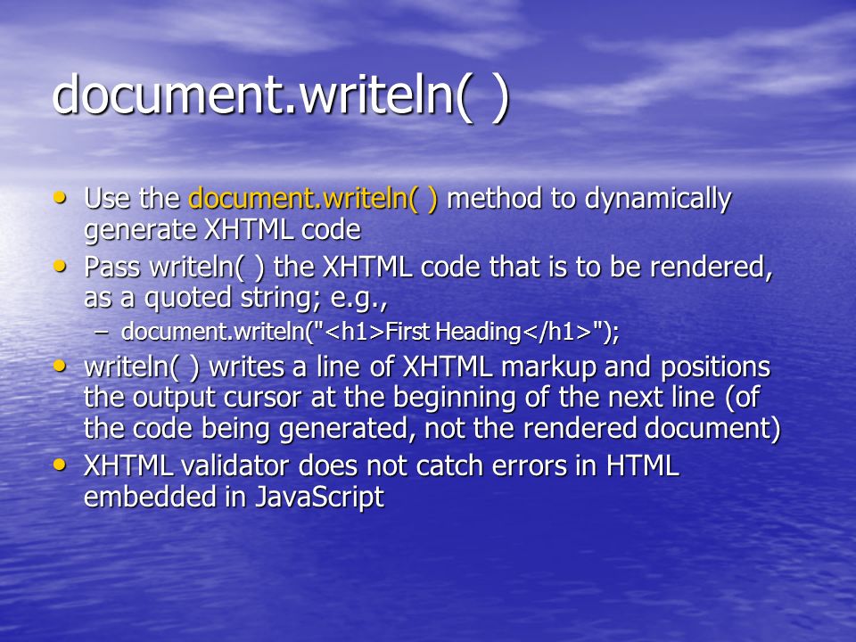 document.writeln( ) Use the document.writeln( ) method to dynamically generate XHTML code Use the document.writeln( ) method to dynamically generate XHTML code Pass writeln( ) the XHTML code that is to be rendered, as a quoted string; e.g., Pass writeln( ) the XHTML code that is to be rendered, as a quoted string; e.g., –document.writeln( First Heading ); writeln( ) writes a line of XHTML markup and positions the output cursor at the beginning of the next line (of the code being generated, not the rendered document) writeln( ) writes a line of XHTML markup and positions the output cursor at the beginning of the next line (of the code being generated, not the rendered document) XHTML validator does not catch errors in HTML embedded in JavaScript XHTML validator does not catch errors in HTML embedded in JavaScript