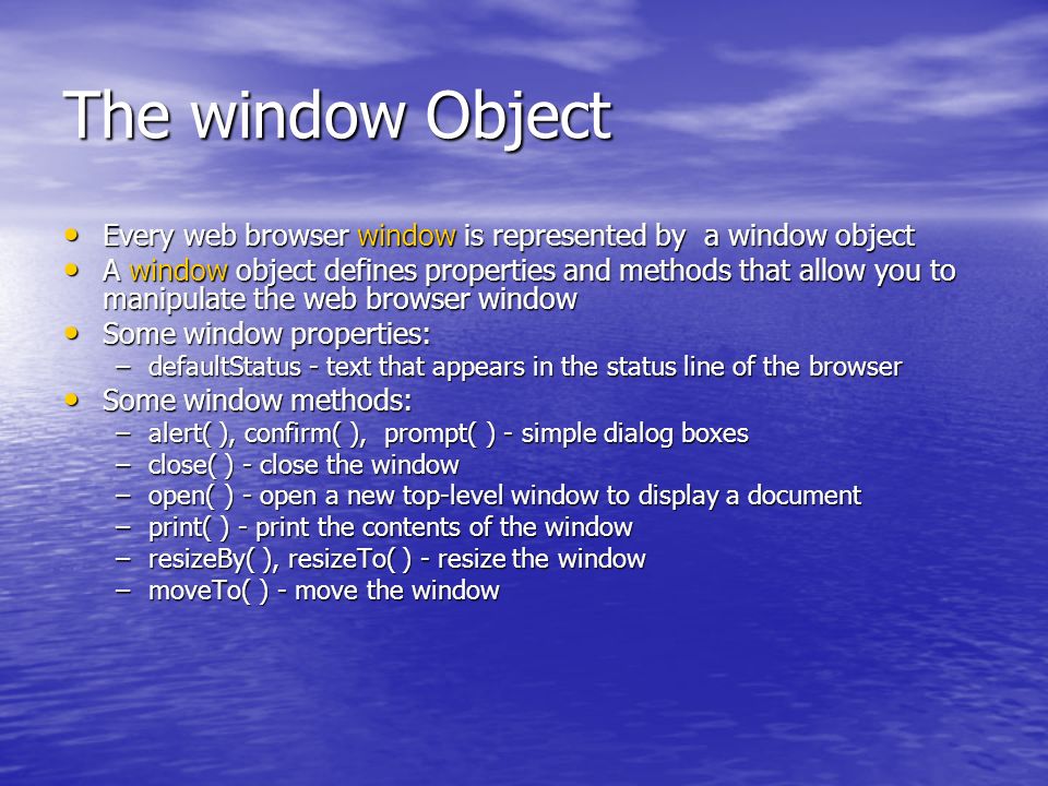 The window Object Every web browser window is represented by a window object Every web browser window is represented by a window object A window object defines properties and methods that allow you to manipulate the web browser window A window object defines properties and methods that allow you to manipulate the web browser window Some window properties: Some window properties: –defaultStatus - text that appears in the status line of the browser Some window methods: Some window methods: –alert( ), confirm( ), prompt( ) - simple dialog boxes –close( ) - close the window –open( ) - open a new top-level window to display a document –print( ) - print the contents of the window –resizeBy( ), resizeTo( ) - resize the window –moveTo( ) - move the window