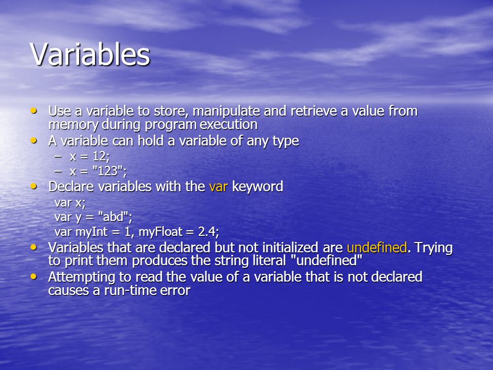 Variables Use a variable to store, manipulate and retrieve a value from memory during program execution Use a variable to store, manipulate and retrieve a value from memory during program execution A variable can hold a variable of any type A variable can hold a variable of any type –x = 12; –x = 123 ; Declare variables with the var keyword Declare variables with the var keyword var x; var y = abd ; var myInt = 1, myFloat = 2.4; Variables that are declared but not initialized are undefined.