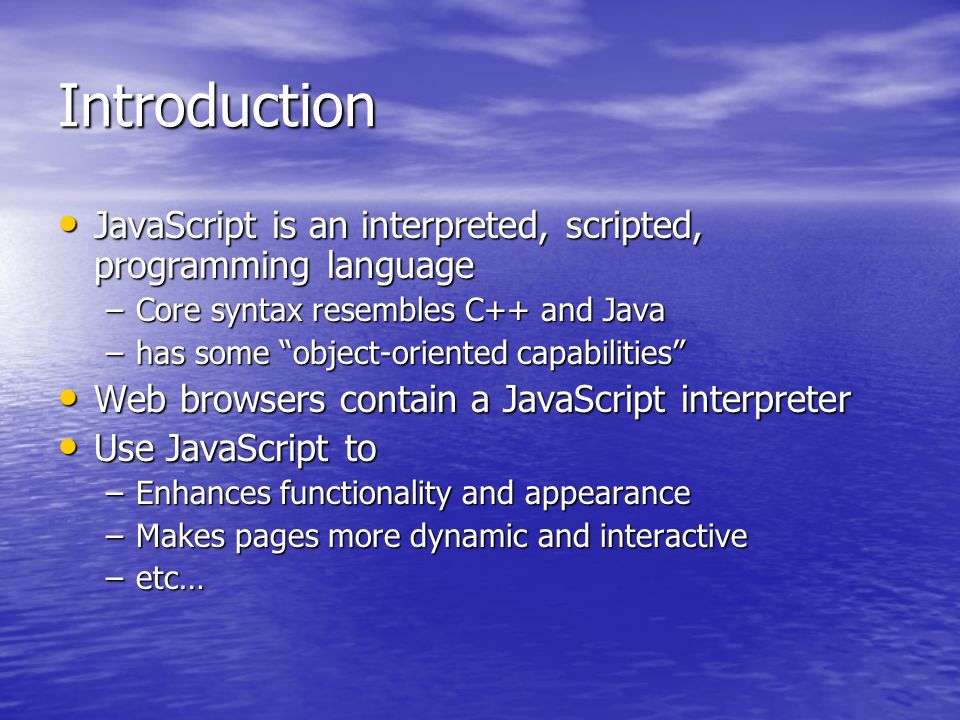 Introduction JavaScript is an interpreted, scripted, programming language JavaScript is an interpreted, scripted, programming language –Core syntax resembles C++ and Java –has some object-oriented capabilities Web browsers contain a JavaScript interpreter Web browsers contain a JavaScript interpreter Use JavaScript to Use JavaScript to –Enhances functionality and appearance –Makes pages more dynamic and interactive –etc…