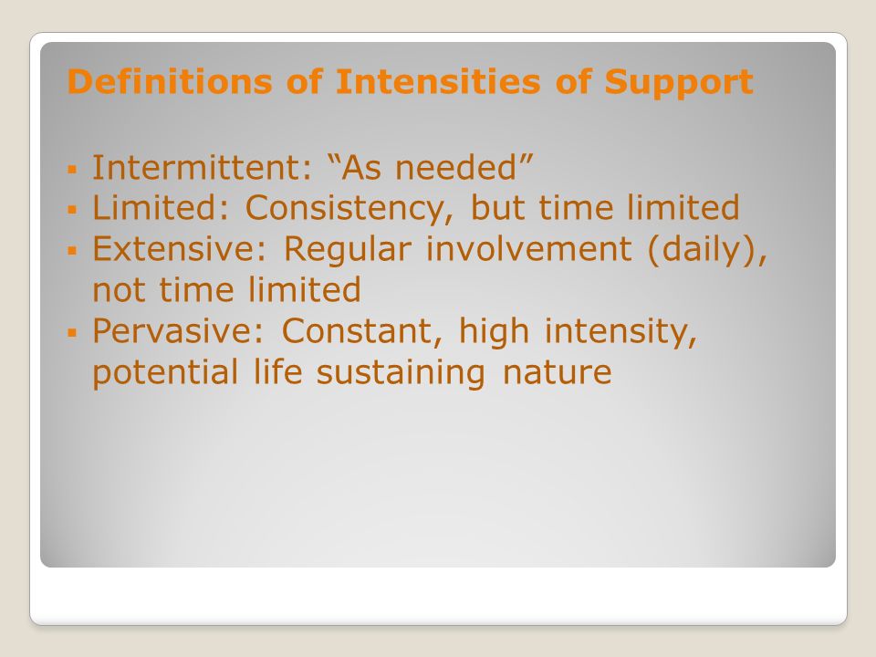 Definitions of Intensities of Support Intermittent: As needed Limited: Consistency, but time limited Extensive: Regular involvement (daily), not time limited Pervasive: Constant, high intensity, potential life sustaining nature