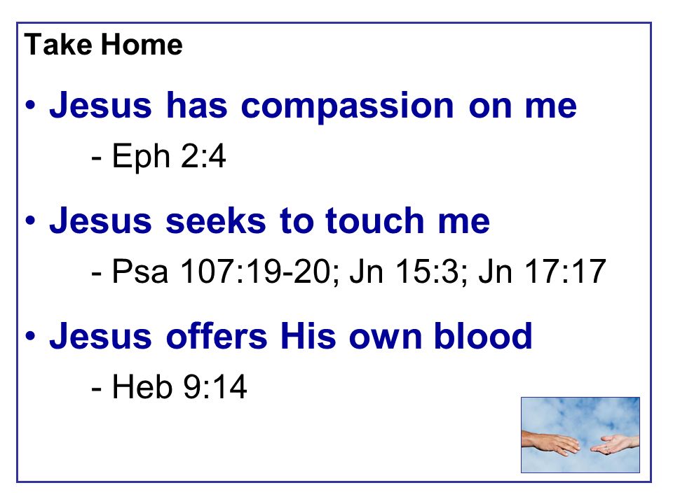 Take Home Jesus has compassion on me - Eph 2:4 Jesus seeks to touch me - Psa 107:19-20; Jn 15:3; Jn 17:17 Jesus offers His own blood - Heb 9:14