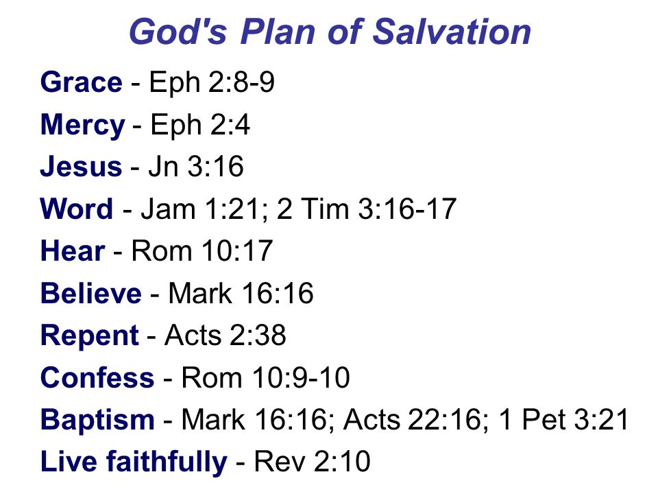 God s Plan of Salvation Grace - Eph 2:8-9 Mercy - Eph 2:4 Jesus - Jn 3:16 Word - Jam 1:21; 2 Tim 3:16-17 Hear - Rom 10:17 Believe - Mark 16:16 Repent - Acts 2:38 Confess - Rom 10:9-10 Baptism - Mark 16:16; Acts 22:16; 1 Pet 3:21 Live faithfully - Rev 2:10