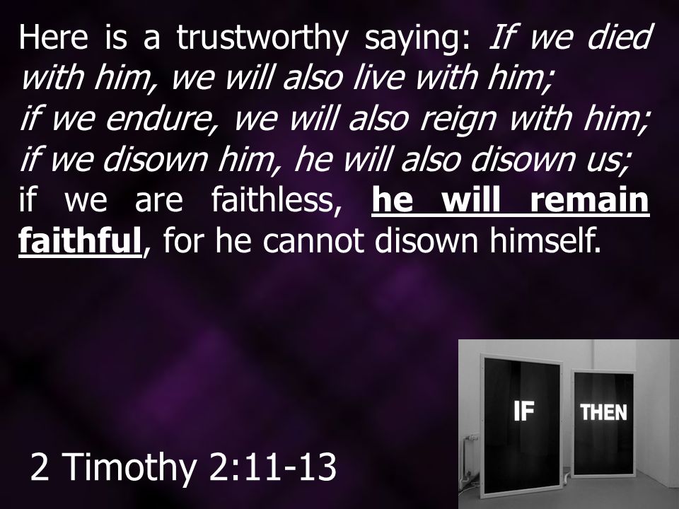 Here is a trustworthy saying: If we died with him, we will also live with him; if we endure, we will also reign with him; if we disown him, he will also disown us; if we are faithless, he will remain faithful, for he cannot disown himself.