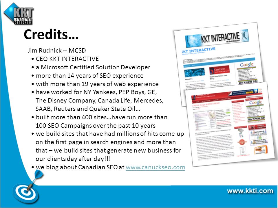 Credits… Jim Rudnick -- MCSD CEO KKT INTERACTIVE a Microsoft Certified Solution Developer more than 14 years of SEO experience with more than 19 years of web experience have worked for NY Yankees, PEP Boys, GE, The Disney Company, Canada Life, Mercedes, SAAB, Reuters and Quaker State Oil… built more than 400 sites…have run more than 100 SEO Campaigns over the past 10 years we build sites that have had millions of hits come up on the first page in search engines and more than that – we build sites that generate new business for our clients day after day!!.