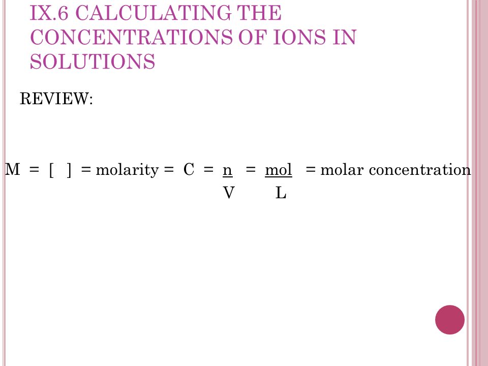 IX.6 CALCULATING THE CONCENTRATIONS OF IONS IN SOLUTIONS REVIEW: M = [ ] = molarity = C = n = mol = molar concentration V L