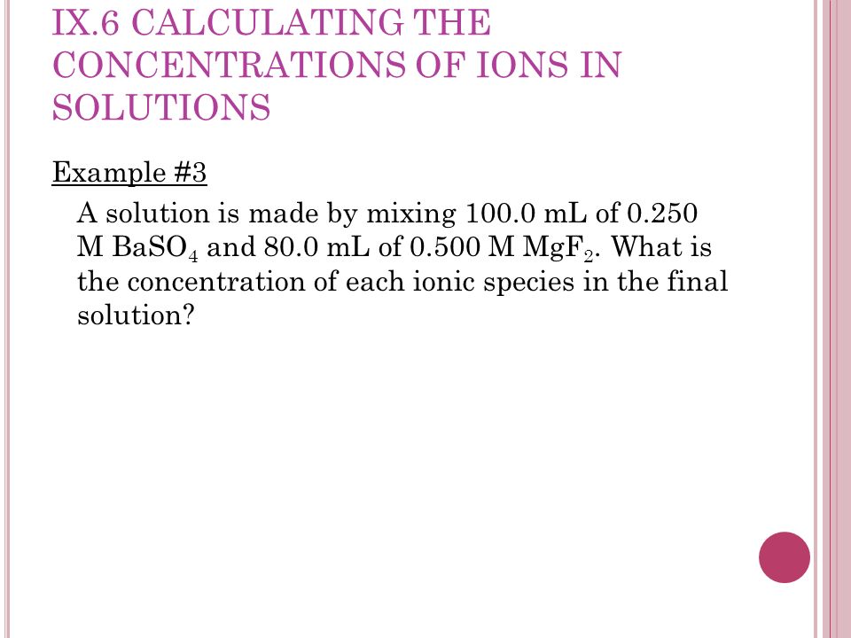 IX.6 CALCULATING THE CONCENTRATIONS OF IONS IN SOLUTIONS Example #3 A solution is made by mixing mL of M BaSO 4 and 80.0 mL of M MgF 2.