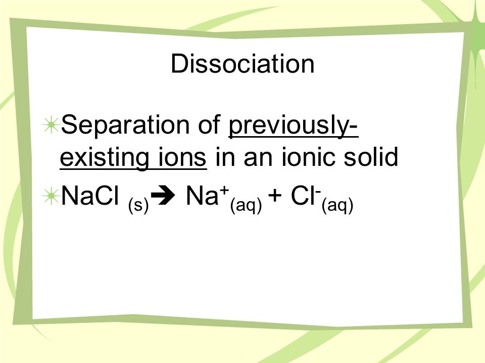 Dissociation Separation of previously- existing ions in an ionic solid NaCl (s) Na + (aq) + Cl - (aq)
