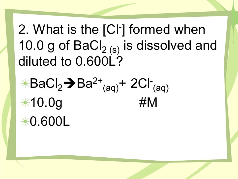 2. What is the [Cl - ] formed when 10.0 g of BaCl 2 (s) is dissolved and diluted to 0.600L.