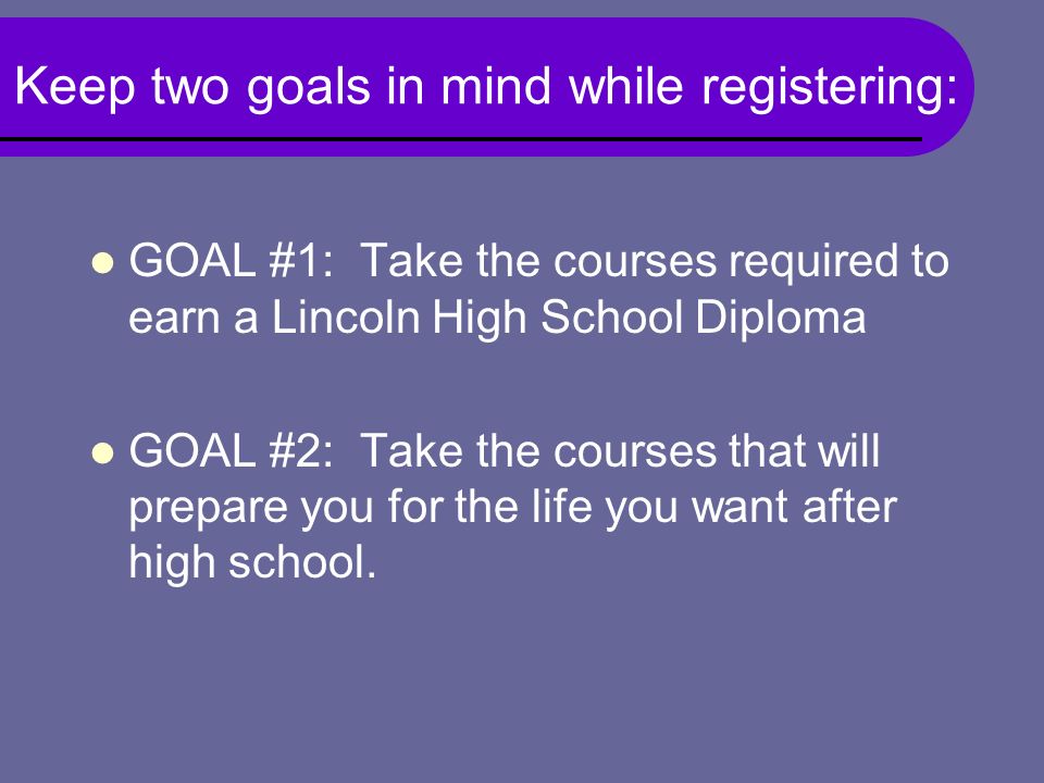 Keep two goals in mind while registering: GOAL #1: Take the courses required to earn a Lincoln High School Diploma GOAL #2: Take the courses that will prepare you for the life you want after high school.