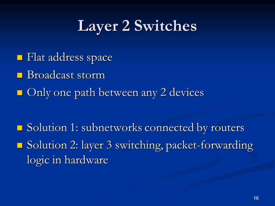 16 Layer 2 Switches Flat address space Flat address space Broadcast storm Broadcast storm Only one path between any 2 devices Only one path between any 2 devices Solution 1: subnetworks connected by routers Solution 1: subnetworks connected by routers Solution 2: layer 3 switching, packet-forwarding logic in hardware Solution 2: layer 3 switching, packet-forwarding logic in hardware