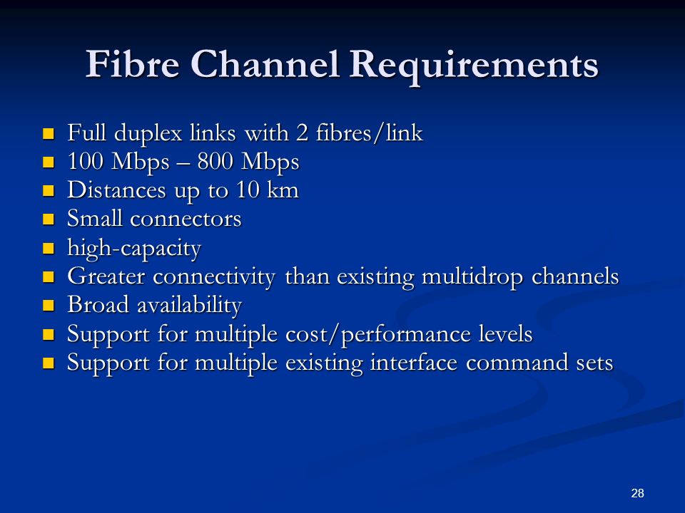 28 Fibre Channel Requirements Full duplex links with 2 fibres/link Full duplex links with 2 fibres/link 100 Mbps – 800 Mbps 100 Mbps – 800 Mbps Distances up to 10 km Distances up to 10 km Small connectors Small connectors high-capacity high-capacity Greater connectivity than existing multidrop channels Greater connectivity than existing multidrop channels Broad availability Broad availability Support for multiple cost/performance levels Support for multiple cost/performance levels Support for multiple existing interface command sets Support for multiple existing interface command sets
