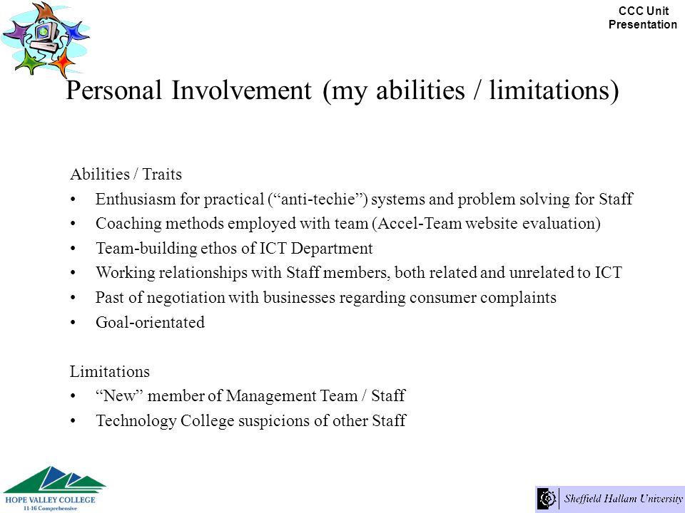 CCC Unit Presentation Personal Involvement (my abilities / limitations) Abilities / Traits Enthusiasm for practical (anti-techie) systems and problem solving for Staff Coaching methods employed with team (Accel-Team website evaluation) Team-building ethos of ICT Department Working relationships with Staff members, both related and unrelated to ICT Past of negotiation with businesses regarding consumer complaints Goal-orientated Limitations New member of Management Team / Staff Technology College suspicions of other Staff