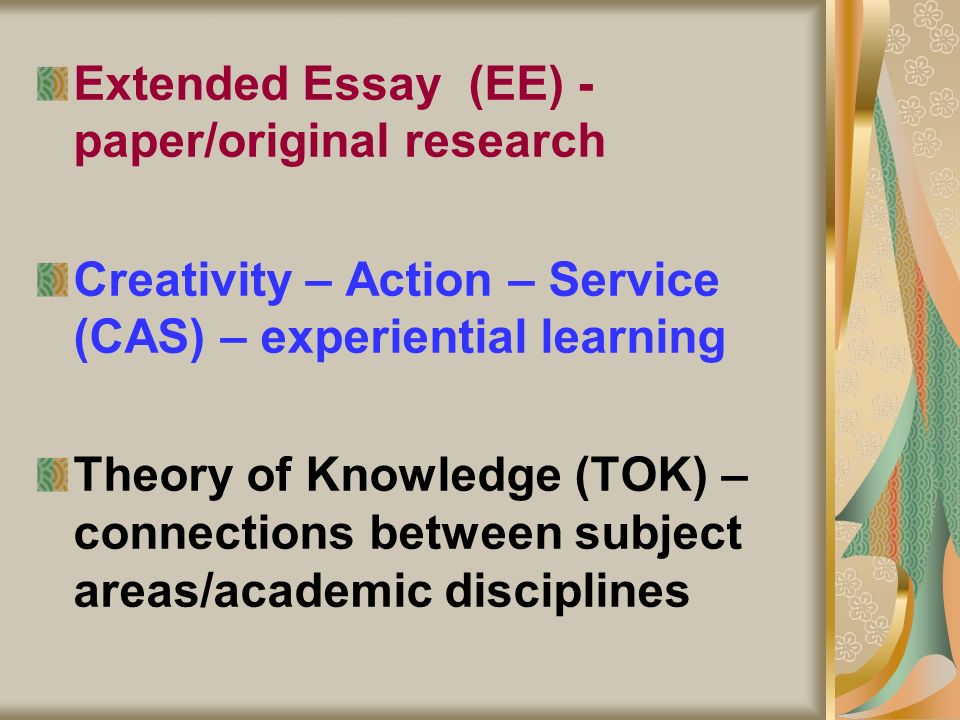 Education of the whole person The Central Elements Extended Essay (EE) - paper/original research Creativity – Action – Service (CAS) – experiential learning Theory of Knowledge (TOK) – connections between subject areas/academic disciplines