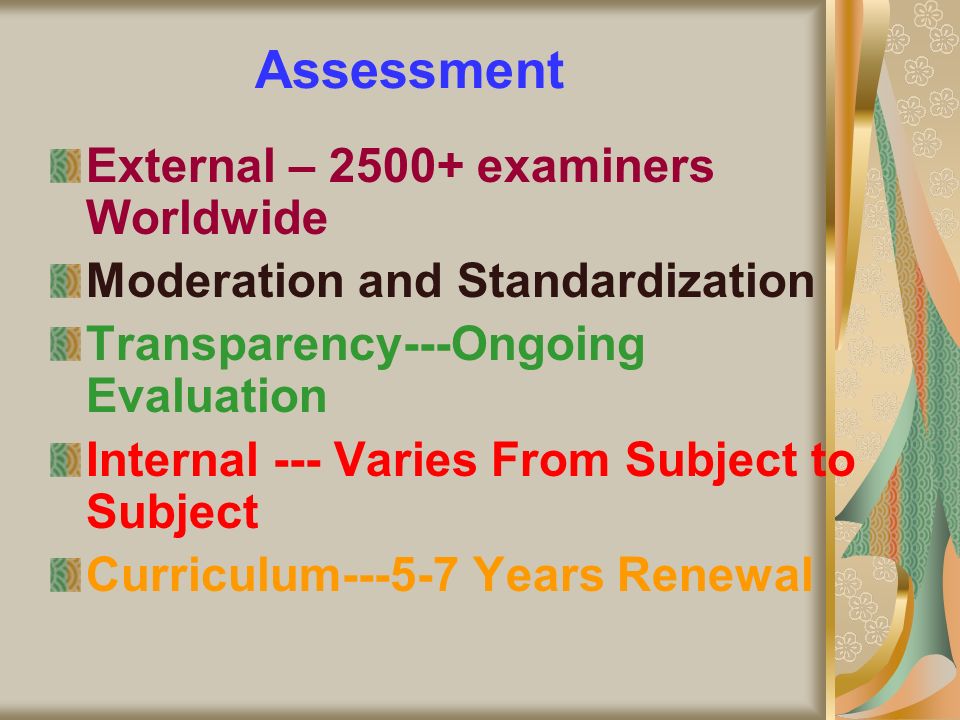 Assessment External – examiners Worldwide Moderation and Standardization Transparency---Ongoing Evaluation Internal --- Varies From Subject to Subject Curriculum Years Renewal