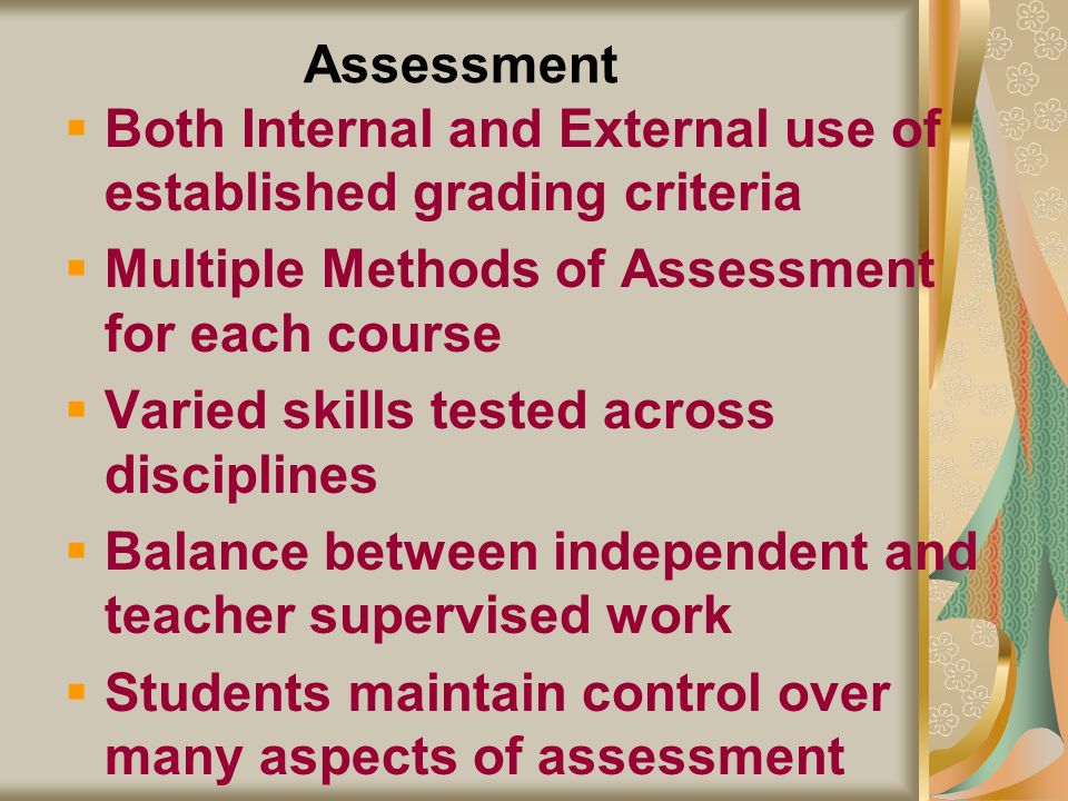 Assessment Both Internal and External use of established grading criteria Multiple Methods of Assessment for each course Varied skills tested across disciplines Balance between independent and teacher supervised work Students maintain control over many aspects of assessment