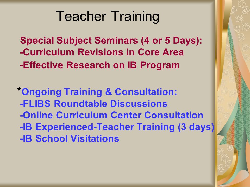Teacher Training * Special Subject Seminars (4 or 5 Days): -Curriculum Revisions in Core Area -Effective Research on IB Program * Ongoing Training & Consultation: -FLIBS Roundtable Discussions -Online Curriculum Center Consultation -IB Experienced-Teacher Training (3 days) -IB School Visitations