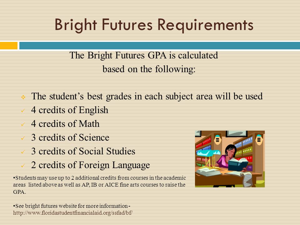 Bright Futures Requirements The Bright Futures GPA is calculated based on the following: The students best grades in each subject area will be used 4 credits of English 4 credits of Math 3 credits of Science 3 credits of Social Studies 2 credits of Foreign Language Students may use up to 2 additional credits from courses in the academic areas listed above as well as AP, IB or AICE fine arts courses to raise the GPA.