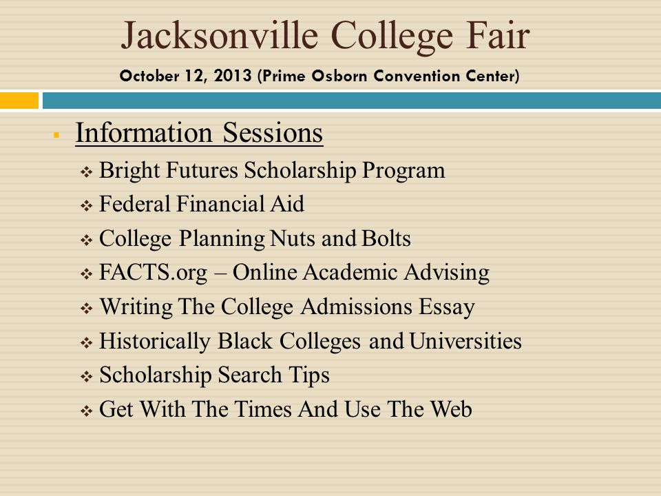 Jacksonville College Fair Information Sessions Bright Futures Scholarship Program Federal Financial Aid College Planning Nuts and Bolts FACTS.org – Online Academic Advising Writing The College Admissions Essay Historically Black Colleges and Universities Scholarship Search Tips Get With The Times And Use The Web October 12, 2013 (Prime Osborn Convention Center)