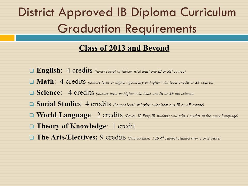 District Approved IB Diploma Curriculum Graduation Requirements Class of 2013 and Beyond English: 4 credits (honors level or higher w/at least one IB or AP course) Math: 4 credits (honors level or higher; geometry or higher w/at least one IB or AP course) Science: 4 credits (honors level or higher w/at least one IB or AP lab science) Social Studies: 4 credits (honors level or higher w/at least one IB or AP course) World Language: 2 credits (Paxon IB Prep/IB students will take 4 credits in the same language) Theory of Knowledge: 1 credit The Arts/Electives: 9 credits (This includes 1 IB 6 th subject studied over 1 or 2 years)