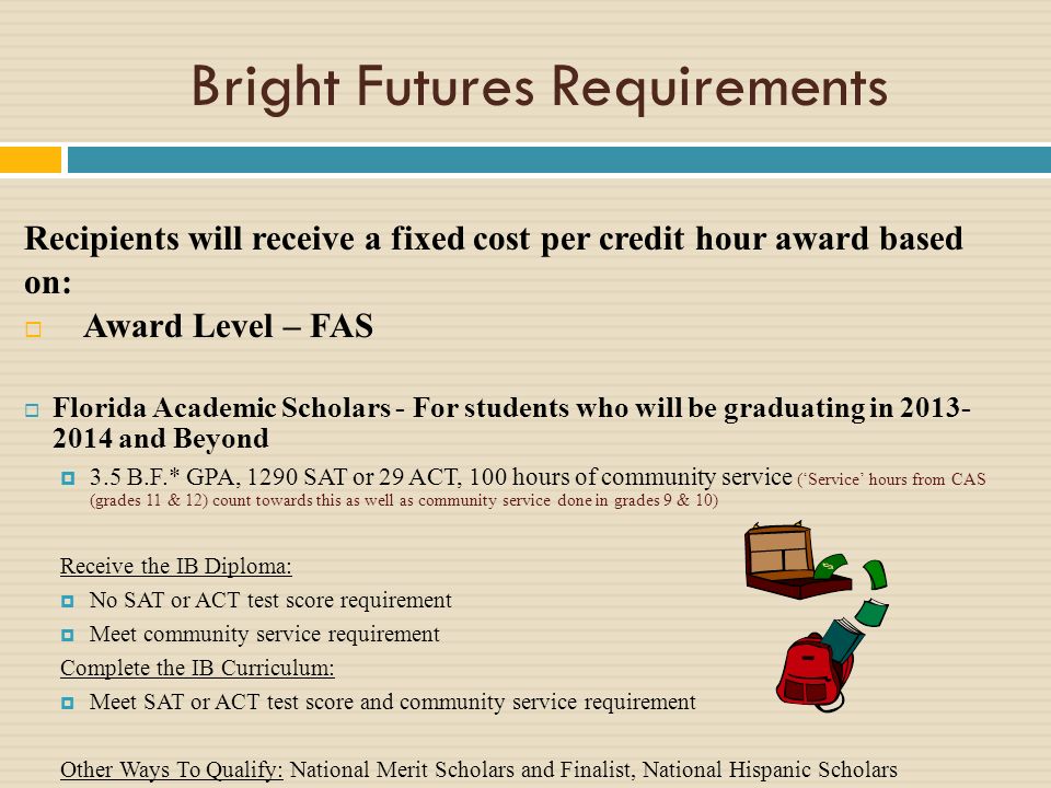 Bright Futures Requirements Recipients will receive a fixed cost per credit hour award based on: Award Level – FAS Florida Academic Scholars - For students who will be graduating in and Beyond 3.5 B.F.* GPA, 1290 SAT or 29 ACT, 100 hours of community service (Service hours from CAS (grades 11 & 12) count towards this as well as community service done in grades 9 & 10) Receive the IB Diploma: No SAT or ACT test score requirement Meet community service requirement Complete the IB Curriculum: Meet SAT or ACT test score and community service requirement Other Ways To Qualify: National Merit Scholars and Finalist, National Hispanic Scholars