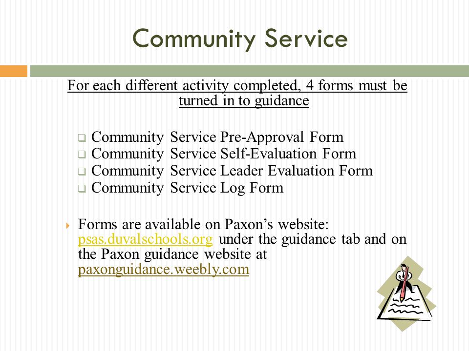 Community Service For each different activity completed, 4 forms must be turned in to guidance Community Service Pre-Approval Form Community Service Self-Evaluation Form Community Service Leader Evaluation Form Community Service Log Form Forms are available on Paxons website: psas.duvalschools.org under the guidance tab and on the Paxon guidance website at paxonguidance.weebly.com