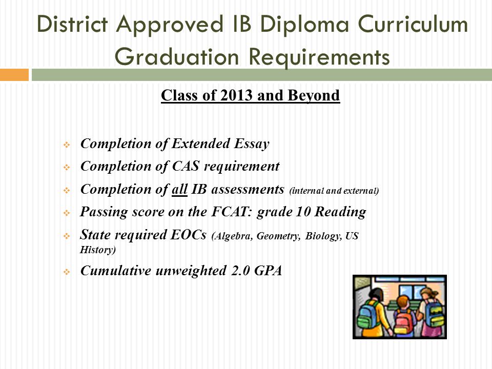 Class of 2013 and Beyond Completion of Extended Essay Completion of CAS requirement Completion of all IB assessments (internal and external) Passing score on the FCAT: grade 10 Reading State required EOCs (Algebra, Geometry, Biology, US History) Cumulative unweighted 2.0 GPA District Approved IB Diploma Curriculum Graduation Requirements