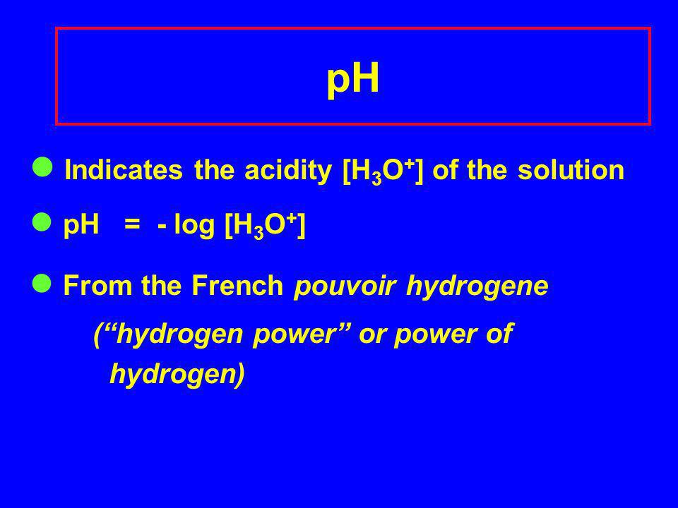 pH Indicates the acidity [H 3 O + ] of the solution pH = - log [H 3 O + ] From the French pouvoir hydrogene (hydrogen power or power of hydrogen)