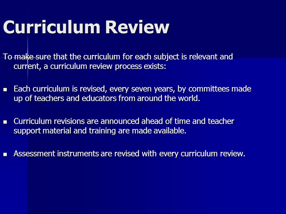Curriculum Review To make sure that the curriculum for each subject is relevant and current, a curriculum review process exists: Each curriculum is revised, every seven years, by committees made up of teachers and educators from around the world.