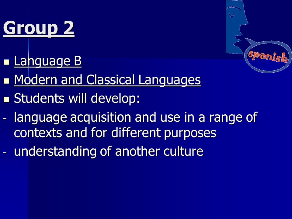 Group 2 Language B Language B Modern and Classical Languages Modern and Classical Languages Students will develop: Students will develop: - language acquisition and use in a range of contexts and for different purposes - understanding of another culture