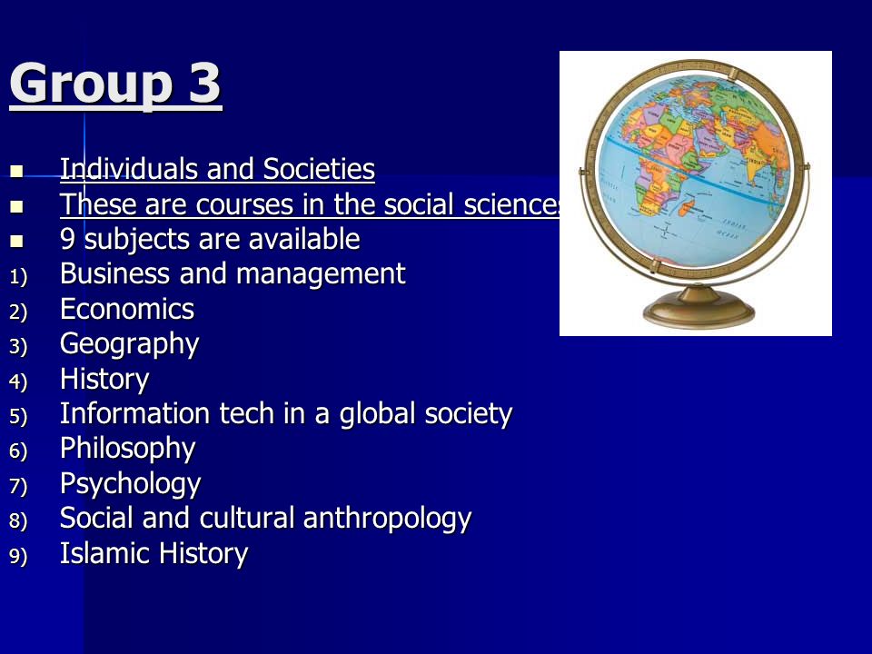 Group 3 Individuals and Societies Individuals and Societies These are courses in the social sciences These are courses in the social sciences 9 subjects are available 9 subjects are available 1) Business and management 2) Economics 3) Geography 4) History 5) Information tech in a global society 6) Philosophy 7) Psychology 8) Social and cultural anthropology 9) Islamic History