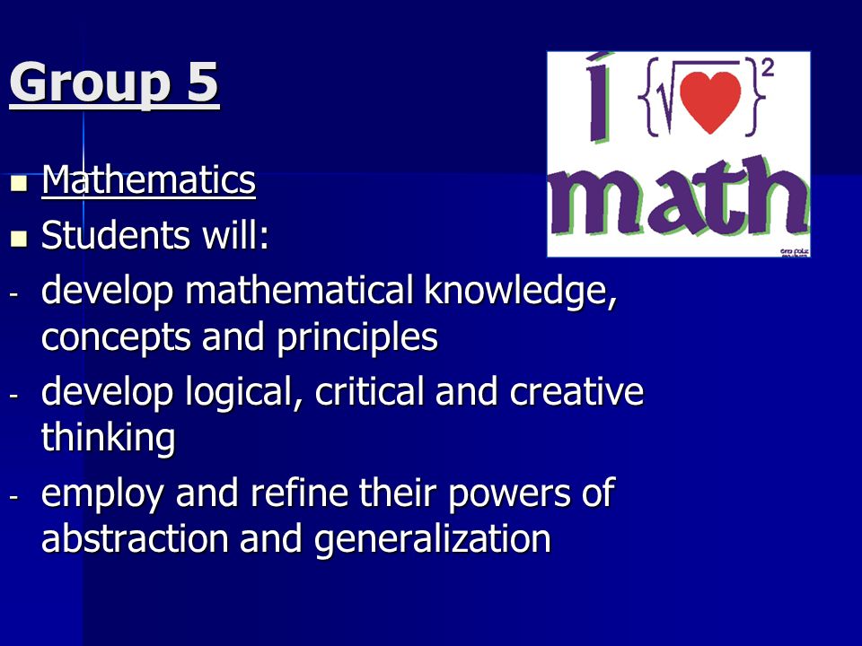 Group 5 Mathematics Mathematics Students will: Students will: - develop mathematical knowledge, concepts and principles - develop logical, critical and creative thinking - employ and refine their powers of abstraction and generalization
