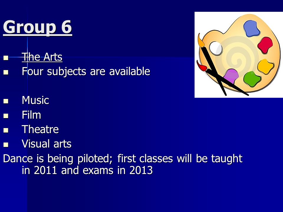 Group 6 The Arts The Arts Four subjects are available Four subjects are available Music Music Film Film Theatre Theatre Visual arts Visual arts Dance is being piloted; first classes will be taught in 2011 and exams in 2013