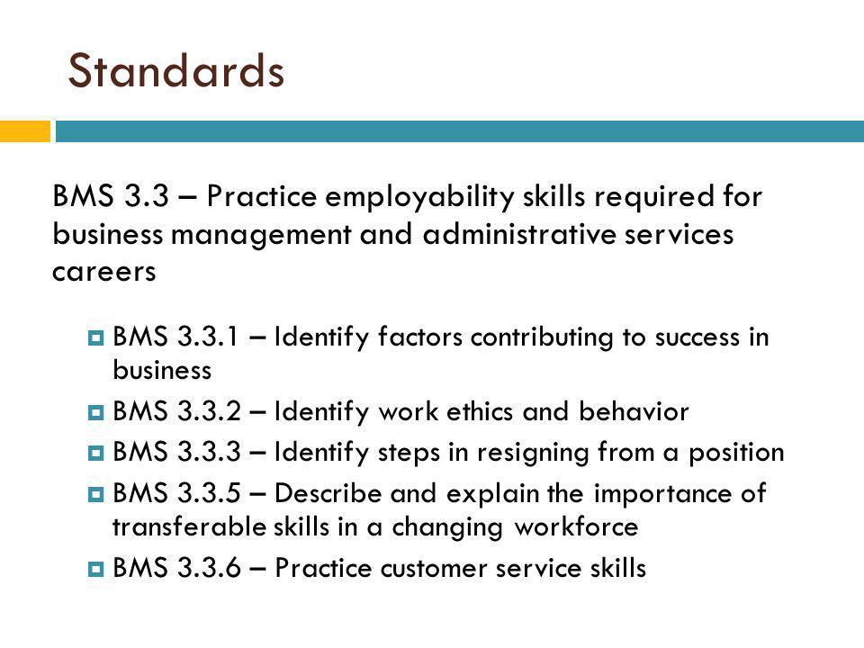 Standards BMS 3.3 – Practice employability skills required for business management and administrative services careers BMS – Identify factors contributing to success in business BMS – Identify work ethics and behavior BMS – Identify steps in resigning from a position BMS – Describe and explain the importance of transferable skills in a changing workforce BMS – Practice customer service skills
