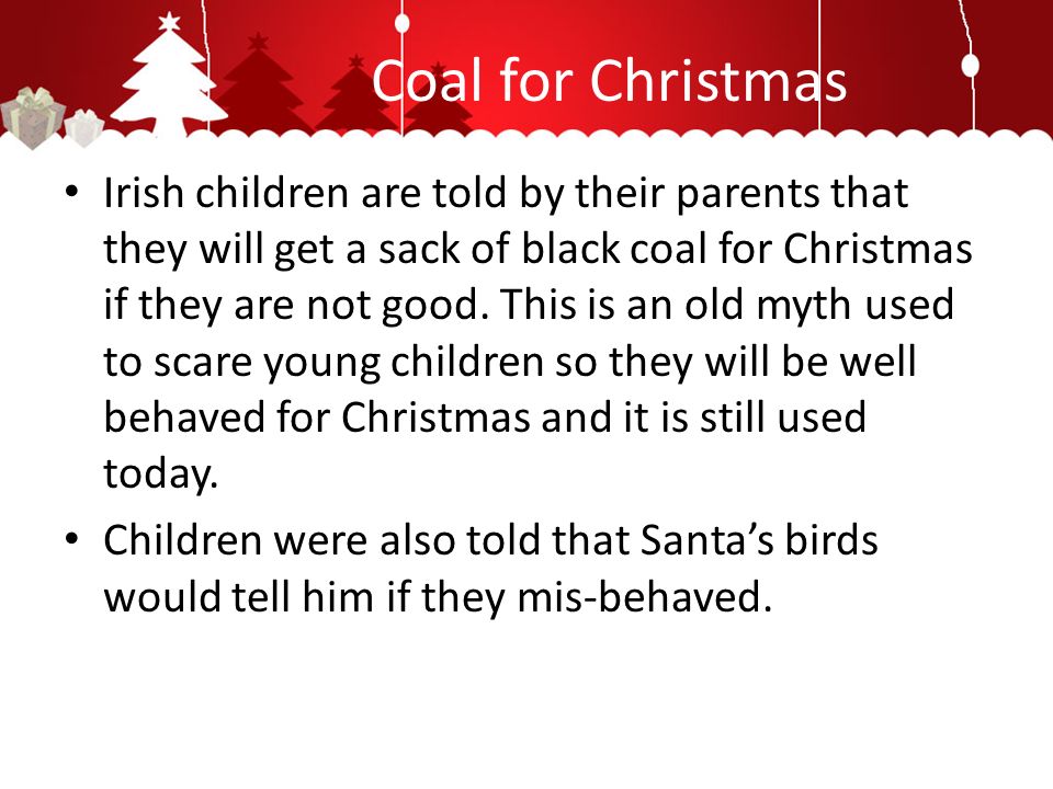Coal for Christmas Irish children are told by their parents that they will get a sack of black coal for Christmas if they are not good.