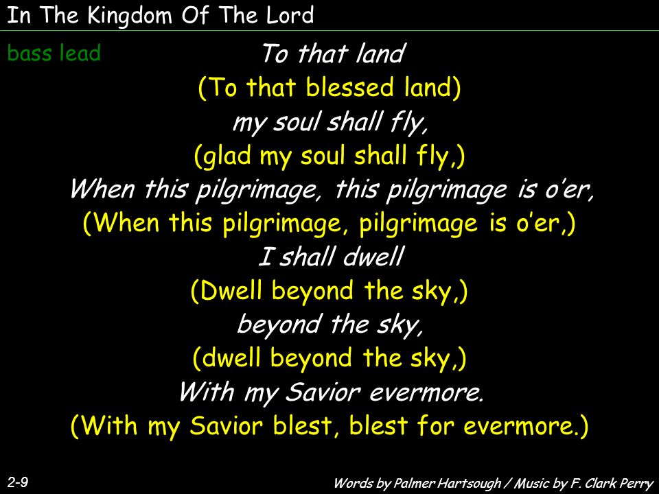 In The Kingdom Of The Lord 2-9 To that land (To that blessed land) my soul shall fly, (glad my soul shall fly,) When this pilgrimage, this pilgrimage is oer, (When this pilgrimage, pilgrimage is oer,) I shall dwell (Dwell beyond the sky,) beyond the sky, (dwell beyond the sky,) With my Savior evermore.