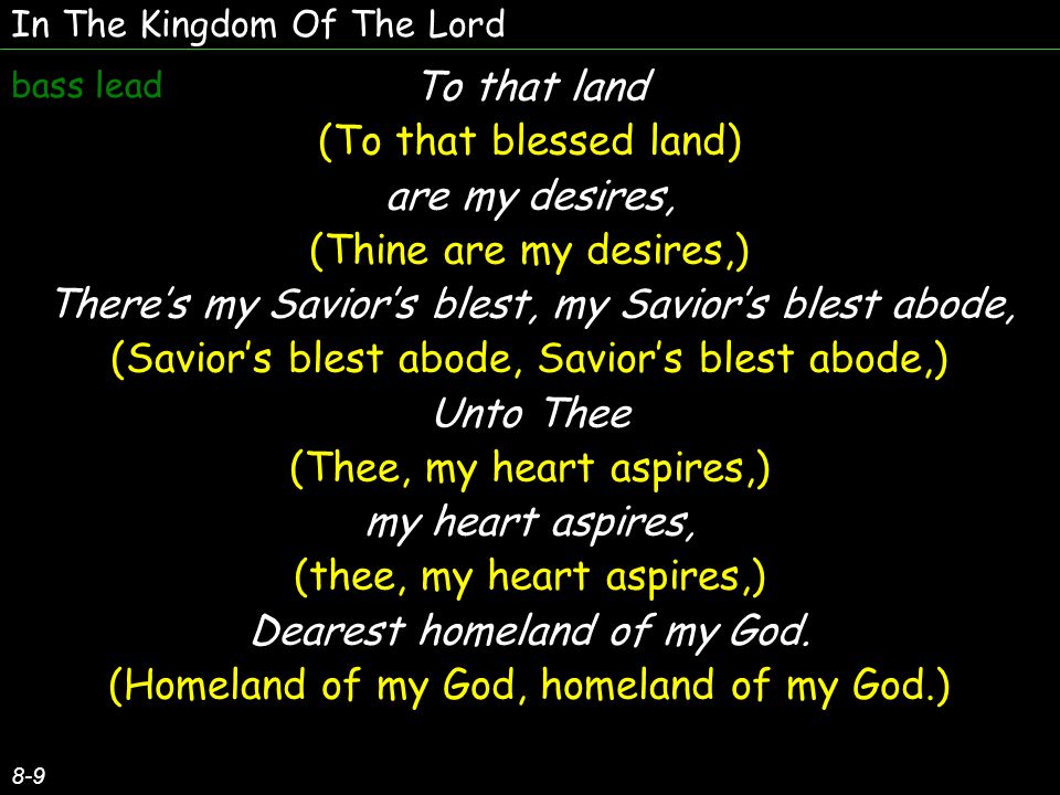 In The Kingdom Of The Lord 8-9 To that land (To that blessed land) are my desires, (Thine are my desires,) Theres my Saviors blest, my Saviors blest abode, (Saviors blest abode, Saviors blest abode,) Unto Thee (Thee, my heart aspires,) my heart aspires, (thee, my heart aspires,) Dearest homeland of my God.