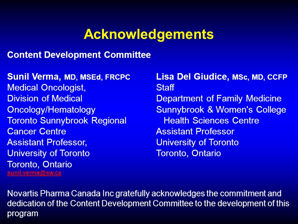 Acknowledgements Content Development Committee Sunil Verma, MD, MSEd, FRCPC Lisa Del Giudice, MSc, MD, CCFP Medical Oncologist,Staff Division of Medical Department of Family Medicine Oncology/Hematology Sunnybrook & Women s College Toronto Sunnybrook Regional Health Sciences Centre Cancer Centre Assistant Professor Assistant Professor, University of Toronto University of TorontoToronto, Ontario Toronto, Ontario Novartis Pharma Canada Inc gratefully acknowledges the commitment and dedication of the Content Development Committee to the development of this program