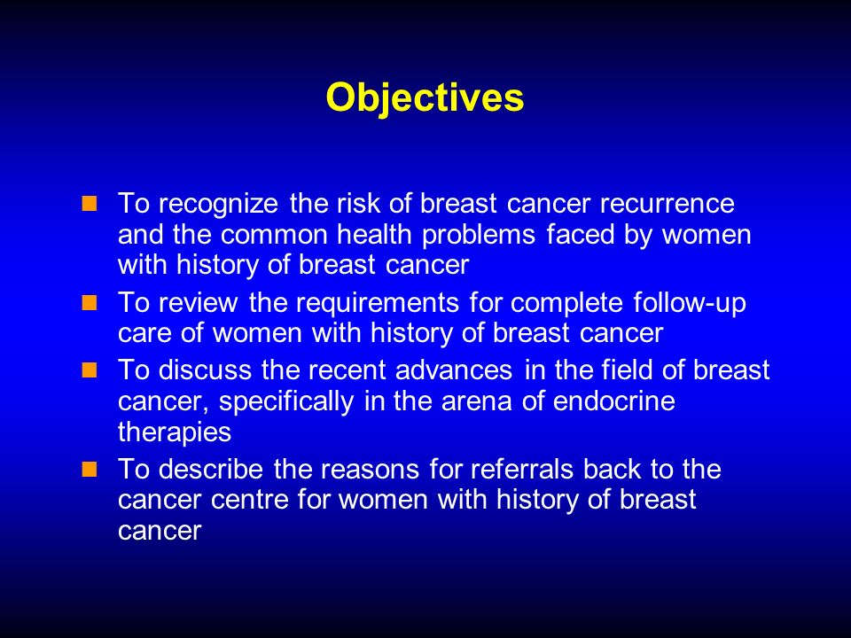 Objectives To recognize the risk of breast cancer recurrence and the common health problems faced by women with history of breast cancer To review the requirements for complete follow-up care of women with history of breast cancer To discuss the recent advances in the field of breast cancer, specifically in the arena of endocrine therapies To describe the reasons for referrals back to the cancer centre for women with history of breast cancer